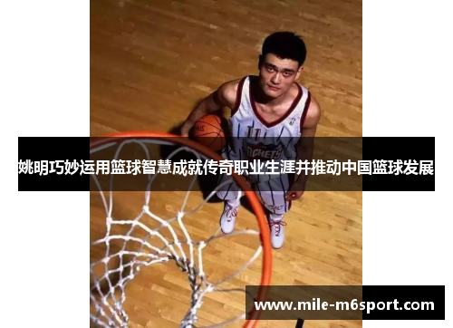 姚明巧妙运用篮球智慧成就传奇职业生涯并推动中国篮球发展