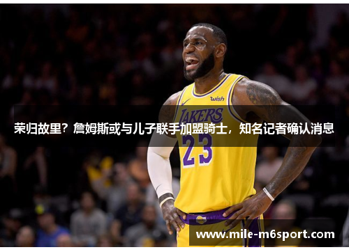 荣归故里？詹姆斯或与儿子联手加盟骑士，知名记者确认消息
